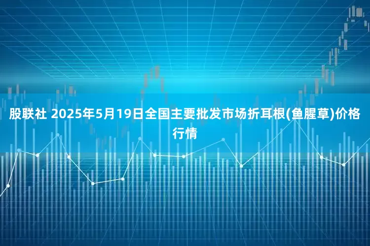 股联社 2025年5月19日全国主要批发市场折耳根(鱼腥草)价格行情