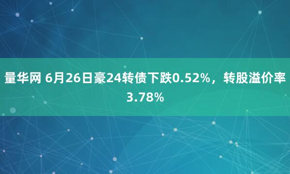 量华网 6月26日豪24转债下跌0.52%，转股溢价率3.78%