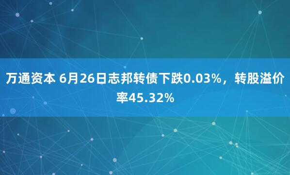 万通资本 6月26日志邦转债下跌0.03%，转股溢价率45.32%