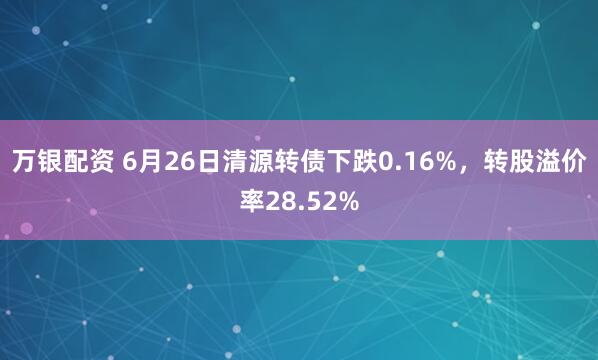 万银配资 6月26日清源转债下跌0.16%，转股溢价率28.52%
