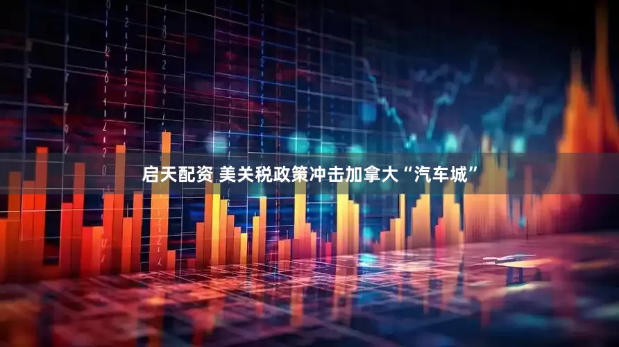 启天配资 美关税政策冲击加拿大“汽车城”