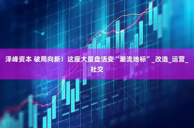 泽峰资本 破局向新！这座大厦盘活变“潮流地标”_改造_运营_社交