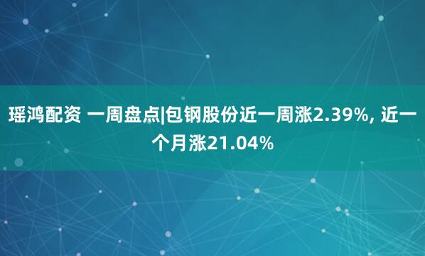 瑶鸿配资 一周盘点|包钢股份近一周涨2.39%, 近一个月涨21.04%