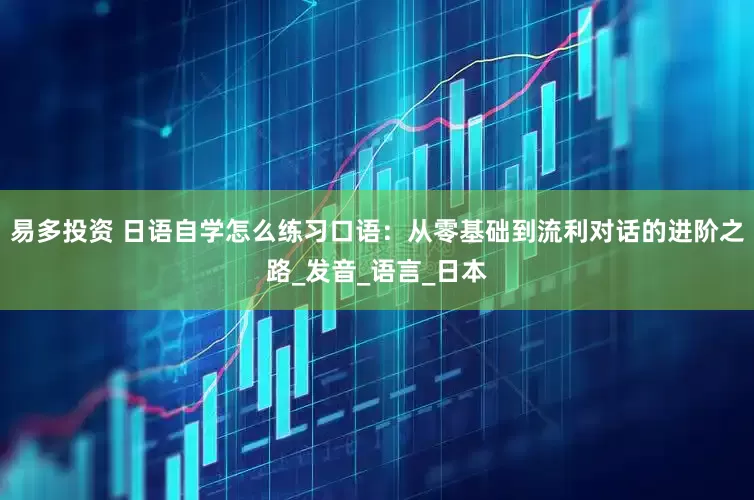易多投资 日语自学怎么练习口语：从零基础到流利对话的进阶之路_发音_语言_日本