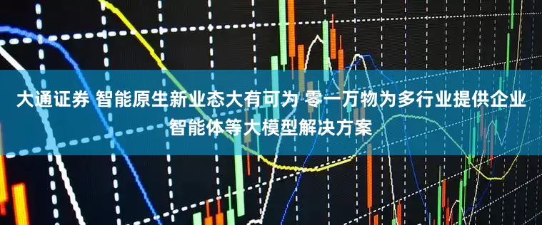 大通证券 智能原生新业态大有可为 零一万物为多行业提供企业智能体等大模型解决方案