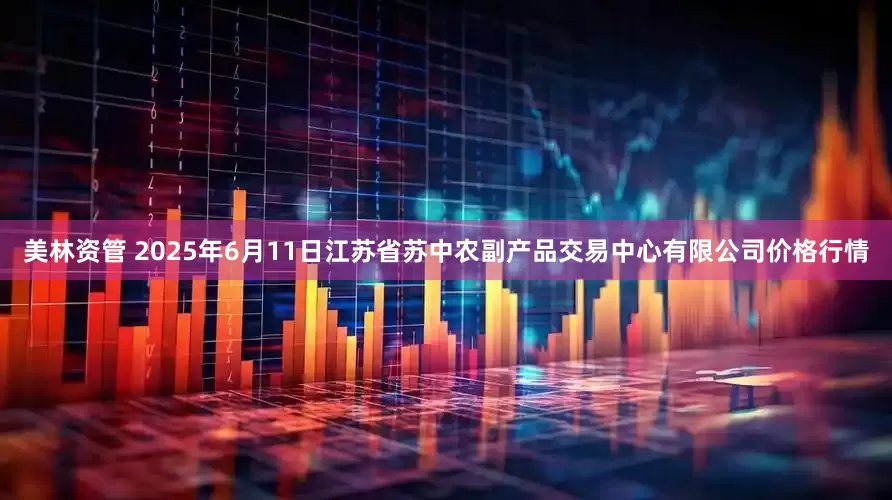美林资管 2025年6月11日江苏省苏中农副产品交易中心有限公司价格行情
